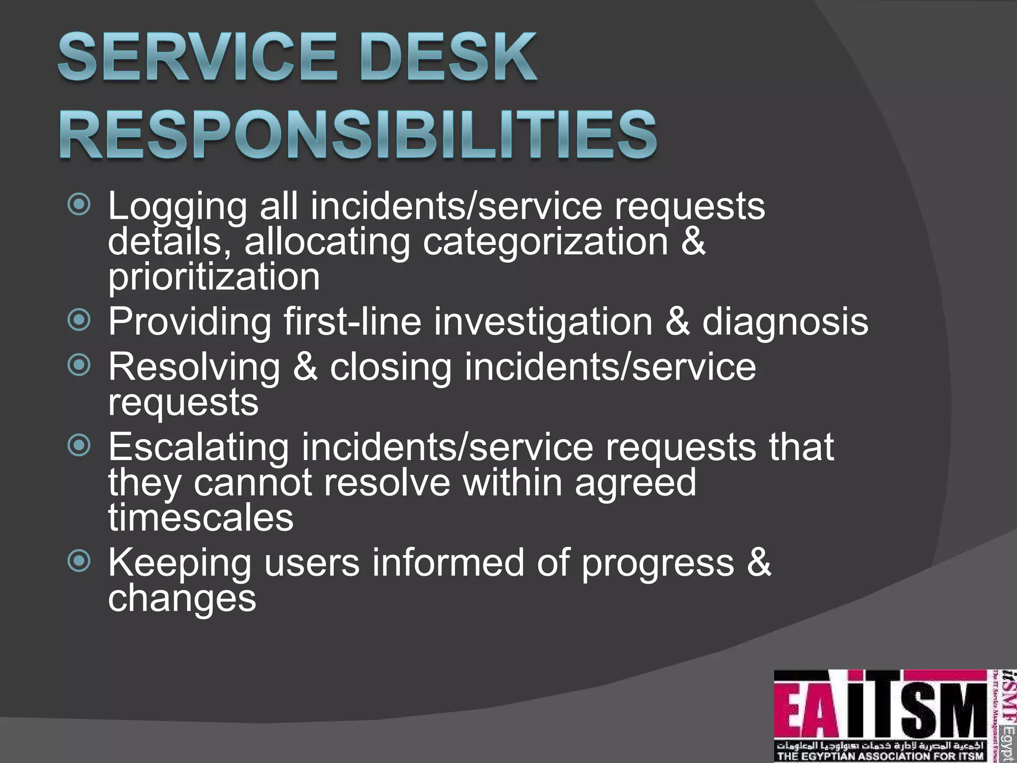 Logging all incidents/service requests details, allocating categorization & prioritization Providing first-line investigation & diagnosis Resolving & closing incidents/service requests Escalating incidents/service requests that they cannot resolve within agreed timescales Keeping users informed of progress & changes 