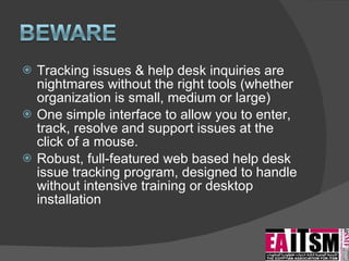 Tracking issues & help desk inquiries are nightmares without the right tools (whether organization is small, medium or large) One simple interface to allow you to enter, track, resolve and support issues at the click of a mouse. Robust, full-featured web based help desk issue tracking program, designed to handle without intensive training or desktop installation 