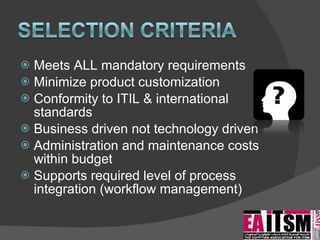 Meets ALL mandatory requirements Minimize product customization Conformity to ITIL & international standards Business driven not technology driven Administration and maintenance costs within budget Supports required level of process integration (workflow management) 