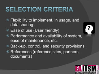Flexibility to implement, in usage, and data sharing Ease of use (User friendly) Performance and availability of system, ease of maintenance, etc. Back-up, control, and security provisions References (reference sites, partners, documents) 