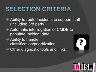 Ability to route Incidents to support staff (including 3rd party) Automatic interrogation of CMDB to populate Incident data Ability to handle classification/prioritization Other diagnostic tools and links 