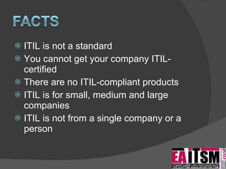 ITIL is not a standard  You cannot get your company ITIL-certified There are no ITIL-compliant products ITIL is for small, medium and large companies ITIL is not from a single company or a person 