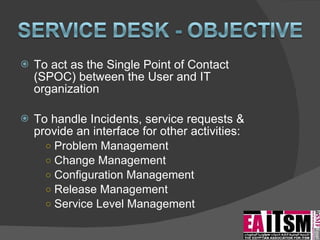 To act as the Single Point of Contact (SPOC) between the User and IT organization To handle Incidents, service requests & provide an interface for other activities:  Problem Management Change Management Configuration Management Release Management Service Level Management 