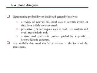 Likelihood Analysis
 Determining probability or likelihood generally involves:
1. a review of relevant historical data to identify events or
situations which have occurred;
2. predictive type techniques such as fault tree analysis and
event tree analysis and;
3. a structured systematic process guided by a qualified,
knowledgeable expert(s).
 Any available data used should be relevant to the focus of the
assessment.
 