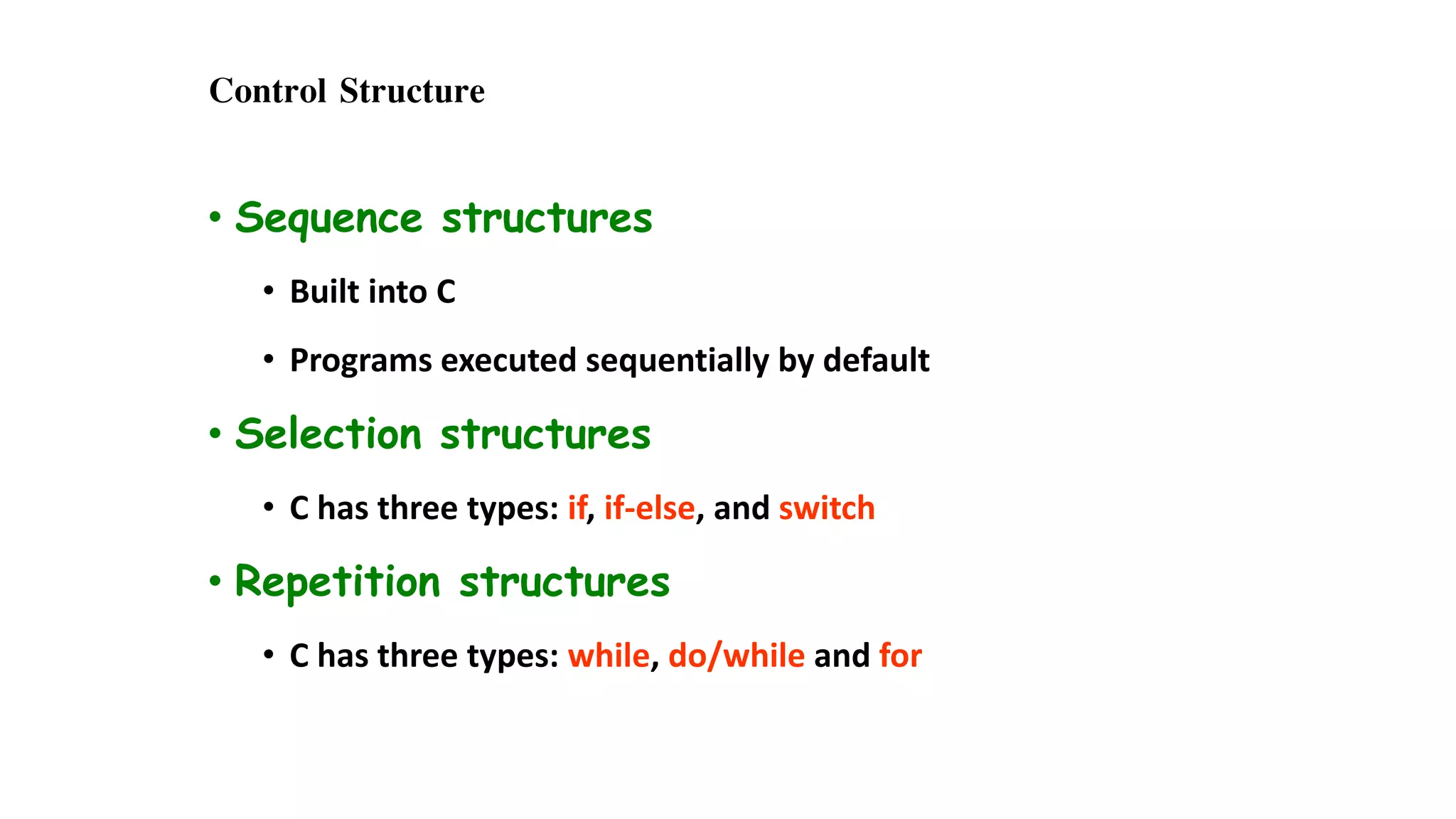 Control Structure
• Sequence structures
• Built into C
• Programs executed sequentially by default
• Selection structures
• C has three types: if, if-else, and switch
• Repetition structures
• C has three types: while, do/while and for
 