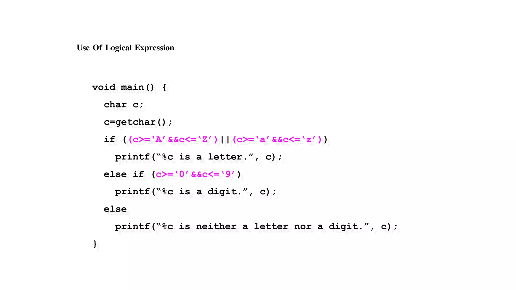 Use Of Logical Expression
void main() {
char c;
c=getchar();
if ((c>=‘A’&&c<=‘Z’)||(c>=‘a’&&c<=‘z’))
printf(“%c is a letter.”, c);
else if (c>=‘0’&&c<=‘9’)
printf(“%c is a digit.”, c);
else
printf(“%c is neither a letter nor a digit.”, c);
}
 