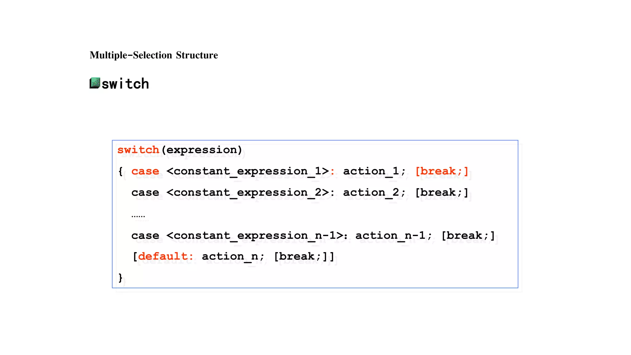 Multiple-Selection Structure
switch
switch(expression)
{ case <constant_expression_1>: action_1; [break;]
case <constant_expression_2>: action_2; [break;]
……
case <constant_expression_n-1>：action_n-1; [break;]
[default: action_n; [break;]]
}
 