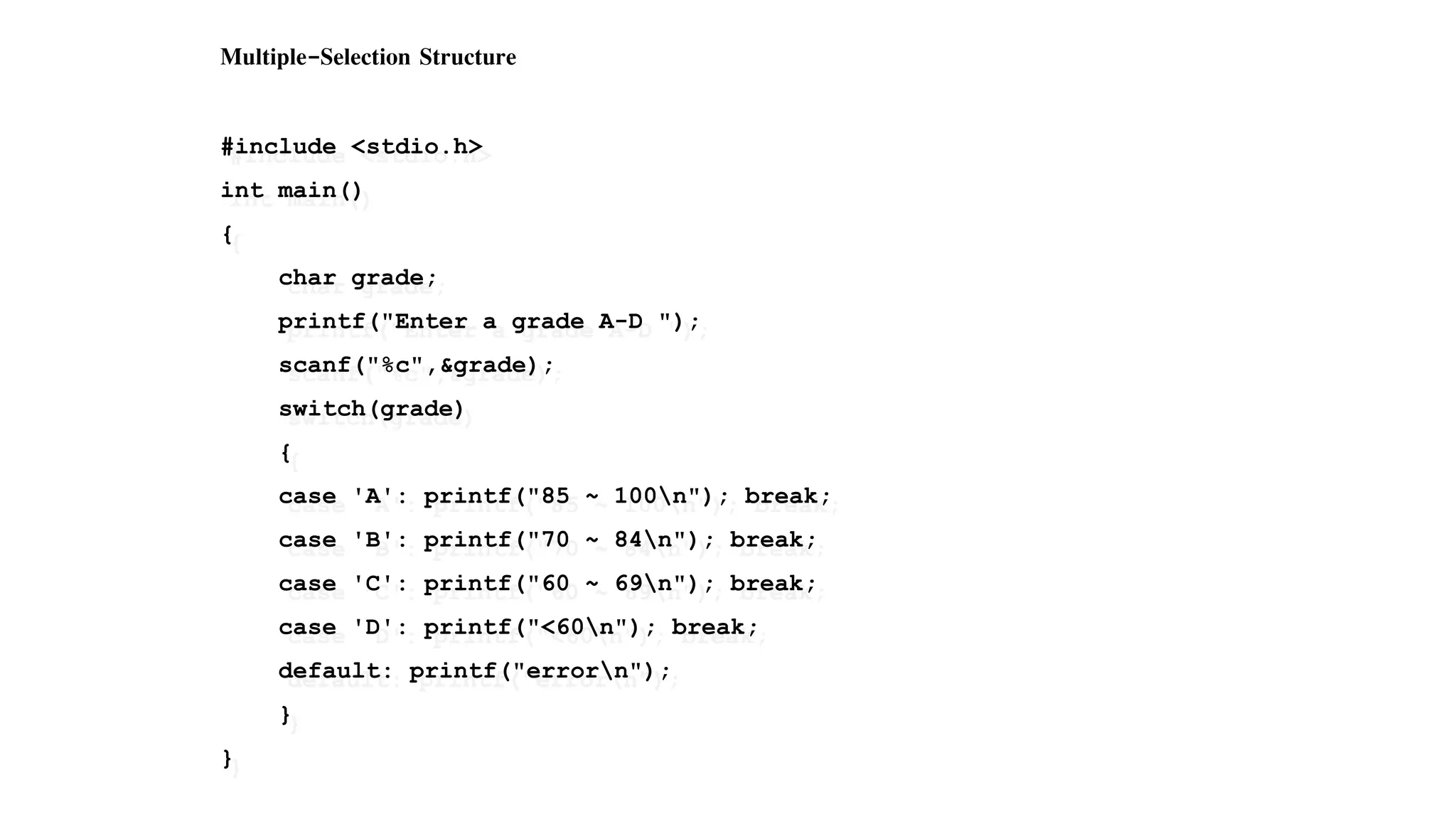 Multiple-Selection Structure
#include <stdio.h>
int main()
{
char grade;
printf("Enter a grade A-D ");
scanf("%c",&grade);
switch(grade)
{
case 'A': printf("85 ~ 100n"); break;
case 'B': printf("70 ~ 84n"); break;
case 'C': printf("60 ~ 69n"); break;
case 'D': printf("<60n"); break;
default: printf("errorn");
}
}
 