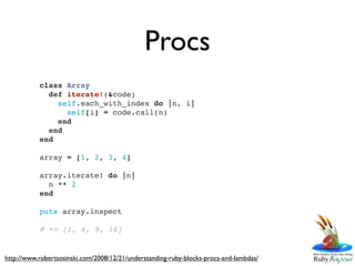 Procs
           class Array
             def iterate!(&code)
               self.each_with_index do |n, i|
                 self[i] = code.call(n)
               end
             end
           end

           array = [1, 2, 3, 4]

           array.iterate! do |n|
             n ** 2
           end

           puts array.inspect

           # => [1, 4, 9, 16]


http://www.robertsosinski.com/2008/12/21/understanding-ruby-blocks-procs-and-lambdas/
 