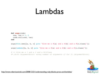 Lambdas

           def args(code)
             one, two = 1, 2
             code.call(one, two)
           end

           args(Proc.new{|a, b, c| puts "Give me a #{a} and a #{b} and a #{c.class}"})

           args(lambda{|a, b, c| puts "Give me a #{a} and a #{b} and a #{c.class}"})

           # => Give me a 1 and a 2 and a NilClass
           #*.rb:8: ArgumentError: wrong number of arguments (2 for 3) (ArgumentError)




http://www.robertsosinski.com/2008/12/21/understanding-ruby-blocks-procs-and-lambdas/
 