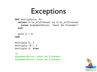 Exceptions
def multiply(a, b)
  unless a.is_a?(Fixnum) && b.is_a?(Fixnum)
    raise ArgumentError, “must be Fixnums!”
  end

  puts a * b
end

multiply 6, 2
multiply “F”, 2
multiple 4, true

12
ArgumentError: must be Fixnums!
ArgumentError: must be Fixnums!
 
