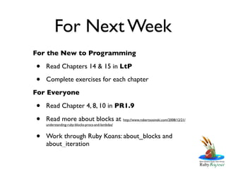 For Next Week
For the New to Programming

•   Read Chapters 14 & 15 in LtP

•   Complete exercises for each chapter
For Everyone

•   Read Chapter 4, 8, 10 in PR1.9

•   Read more about blocks at http://www.robertsosinski.com/2008/12/21/
    understanding-ruby-blocks-procs-and-lambdas/


•   Work through Ruby Koans: about_blocks and
    about_iteration
 