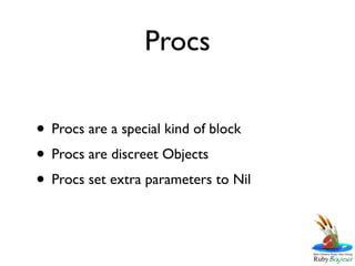 Procs

• Procs are a special kind of block
• Procs are discreet Objects
• Procs set extra parameters to Nil
 