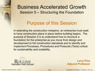 Business Accelerated Growth – Fall 2017 Confidential and Proprietary - © Laurence J. Pino, Esq.Page 1
Business Accelerated Growth
Session 5 – Structuring the Foundation
Purpose of this Session
In extending the construction metaphor, an enterprise must seek
to have construction plans in place before building begins. The
purpose of Session 5 is to understand how to structure a
foundation for the enterprise as you move from design and
development to full construction standards and to identify and
implement Processes, Procedures and Protocols (Tools) critical
for sustainability and scalability.
Hamilton Holt School
Larry Pino
Adjunct Professor
 