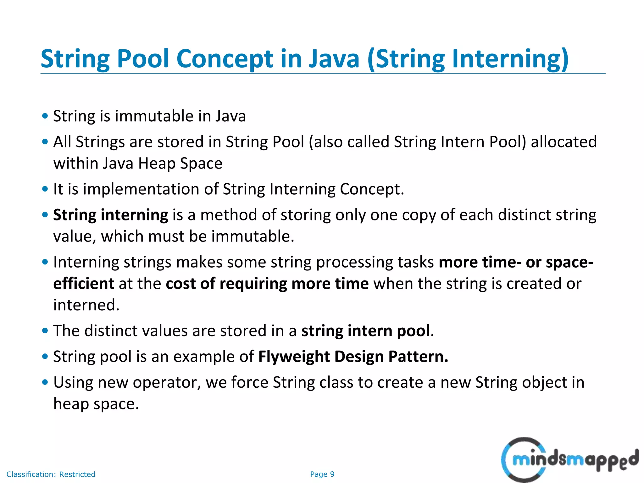 Page 9Classification: Restricted
String Pool Concept in Java (String Interning)
• String is immutable in Java
• All Strings are stored in String Pool (also called String Intern Pool) allocated
within Java Heap Space
• It is implementation of String Interning Concept.
• String interning is a method of storing only one copy of each distinct string
value, which must be immutable.
• Interning strings makes some string processing tasks more time- or space-
efficient at the cost of requiring more time when the string is created or
interned.
• The distinct values are stored in a string intern pool.
• String pool is an example of Flyweight Design Pattern.
• Using new operator, we force String class to create a new String object in
heap space.
 