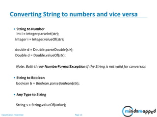 Page 13Classification: Restricted
Converting String to numbers and vice versa
• String to Number
int i = Integer.parseInt(str);
Integer i = Integer.valueOf(str);
double d = Double.parseDouble(str);
Double d = Double.valueOf(str);
Note: Both throw NumberFormatException If the String is not valid for conversion
• String to Boolean
boolean b = Boolean.parseBoolean(str);
• Any Type to String
String s = String.valueOf(value);
 