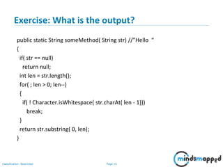 Page 15Classification: Restricted
Exercise: What is the output?
public static String someMethod( String str) //”Hello “
{
if( str == null)
return null;
int len = str.length();
for( ; len > 0; len--)
{
if( ! Character.isWhitespace( str.charAt( len - 1)))
break;
}
return str.substring( 0, len);
}
 