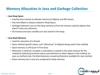 Page 3Classification: Restricted
Memory Allocation in Java and Garbage Collection
• Java Heap Space
• Used by Java runtime to allocate memory to Objects and JRE classes.
• Any new Object is always created in Heap Space.
• Garbage Collection runs on the heap memory to free the memory used by objects that
doesn’t have any reference.
• All instance and class variables are also stored in the heap.
• Java Stack Memory
• Used for execution of a thread.
• Store method specific values, and “references” to Objects being used in the method.
• Stack memory is LIFO (Last-In-First-Out)
• Whenever a method is invoked, a new block is created in the stack memory for the
method to hold local primitive values and reference to other objects in the method. As
soon as method ends, the block becomes unused and become available for next method.
• Stack memory size is very less compared to Heap memory.
 