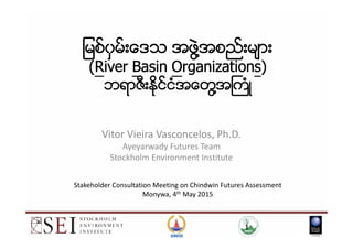 ျမစ္ျမစ္ျမစ္ျမစ္၀၀၀၀ွမ္းေဒသွမ္းေဒသွမ္းေဒသွမ္းေဒသ အဖဲအဖဲအဖဲအဖဲြ႔ြ႔ြ႔ြ႔အစည္းမ်ားအစည္းမ်ားအစည္းမ်ားအစည္းမ်ား
((((RRRRiveriveriveriver BBBBasinasinasinasin OOOOrganizationrganizationrganizationrganizationssss))))
ဘရာဇီးႏိုင္ငံအေတဘရာဇီးႏိုင္ငံအေတဘရာဇီးႏိုင္ငံအေတဘရာဇီးႏိုင္ငံအေတြ႔ြ႔ြ႔ြ႔အႀကံအႀကံအႀကံအႀကံဳဳဳဳ
Vitor Vieira Vasconcelos, Ph.D.
Ayeyarwady Futures Team
Stockholm Environment Institute
1
Stakeholder Consultation Meeting on Chindwin Futures Assessment
Monywa, 4th May 2015
 