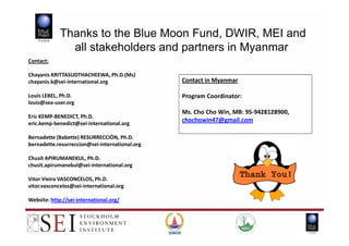 Contact:
Chayanis KRITTASUDTHACHEEWA, Ph.D.(Ms)
chayanis.k@sei-international.org
Louis LEBEL, Ph.D.
louis@sea-user.org
Eric KEMP-BENEDICT, Ph.D.
eric.kemp-benedict@sei-international.org
Thanks to the Blue Moon Fund, DWIR, MEI and
all stakeholders and partners in Myanmar
Contact in Myanmar
Program Coordinator:
Ms. Cho Cho Win, MB: 95-9428128900,
chochowin47@gmail.comeric.kemp-benedict@sei-international.org
Bernadette (Babette) RESURRECCIÓN, Ph.D.
bernadette.resurreccion@sei-international.org
Chusit APIRUMANEKUL, Ph.D.
chusit.apirumanekul@sei-international.org
Vitor Vieira VASCONCELOS, Ph.D.
vitor.vasconcelos@sei-international.org
Website: http://sei-international.org/
chochowin47@gmail.com
 