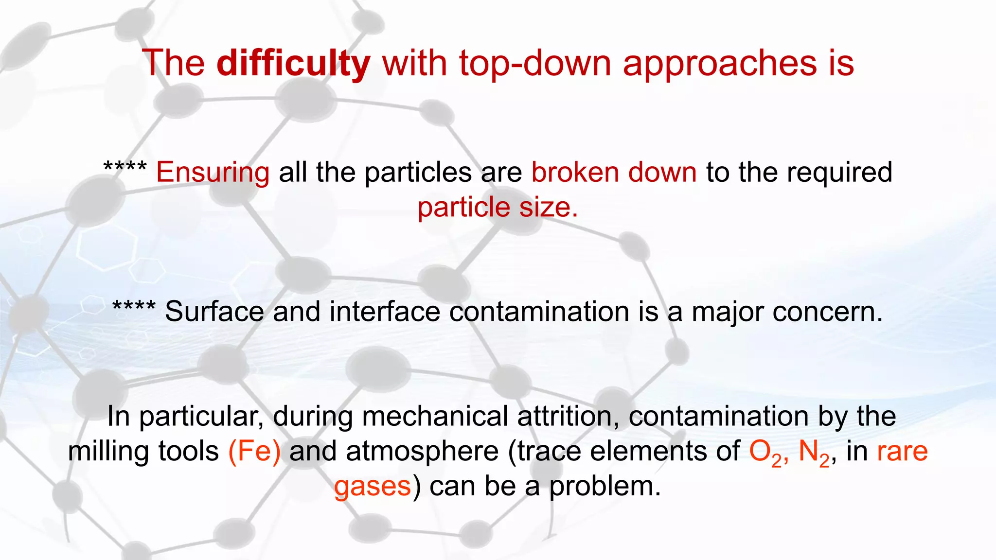 The difficulty with top-down approaches is
**** Ensuring all the particles are broken down to the required
particle size.
**** Surface and interface contamination is a major concern.
In particular, during mechanical attrition, contamination by the
milling tools (Fe) and atmosphere (trace elements of O2, N2, in rare
gases) can be a problem.
 