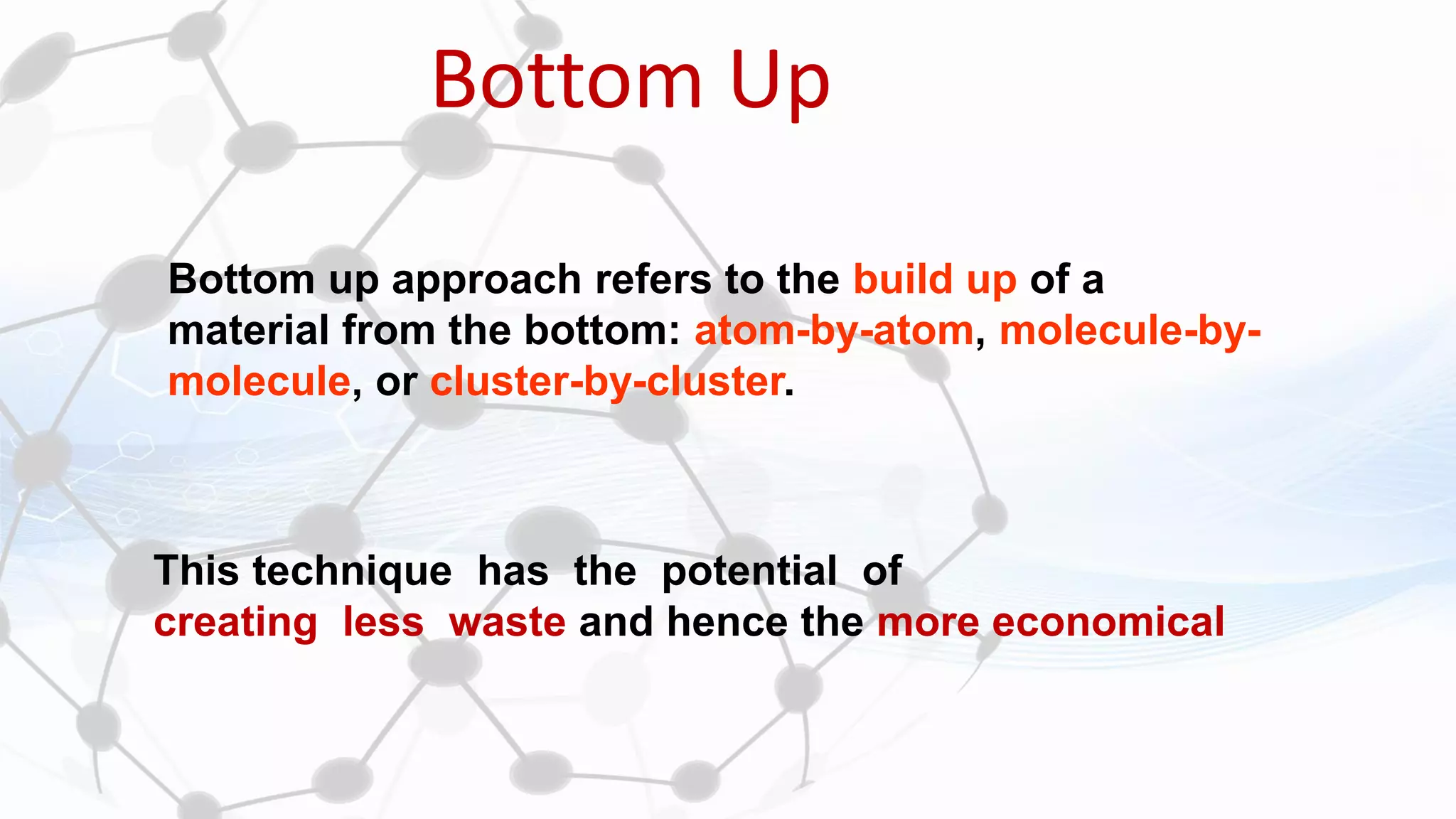 Bottom Up
This technique has the potential of
creating less waste and hence the more economical
Bottom up approach refers to the build up of a
material from the bottom: atom-by-atom, molecule-by-
molecule, or cluster-by-cluster.
 