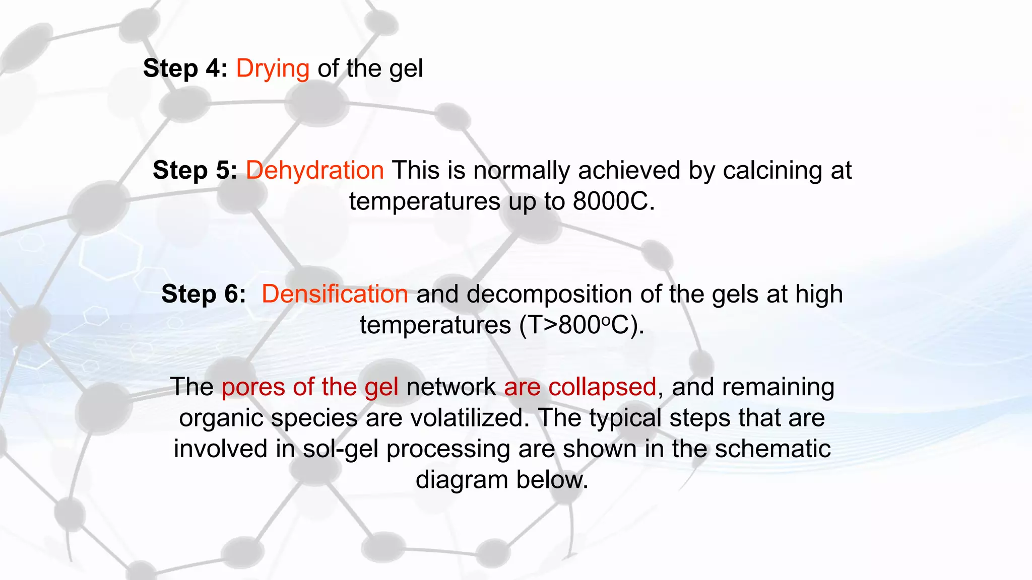Step 4: Drying of the gel
Step 5: Dehydration This is normally achieved by calcining at
temperatures up to 8000C.
Step 6: Densification and decomposition of the gels at high
temperatures (T>800oC).
The pores of the gel network are collapsed, and remaining
organic species are volatilized. The typical steps that are
involved in sol-gel processing are shown in the schematic
diagram below.
 