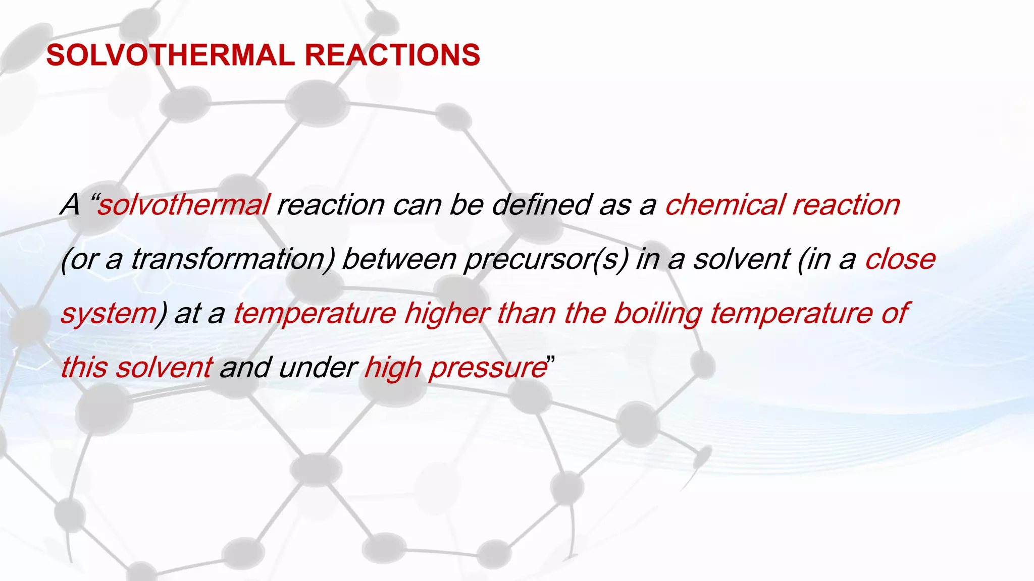 SOLVOTHERMAL REACTIONS
A “solvothermal reaction can be defined as a chemical reaction
(or a transformation) between precursor(s) in a solvent (in a close
system) at a temperature higher than the boiling temperature of
this solvent and under high pressure”
 