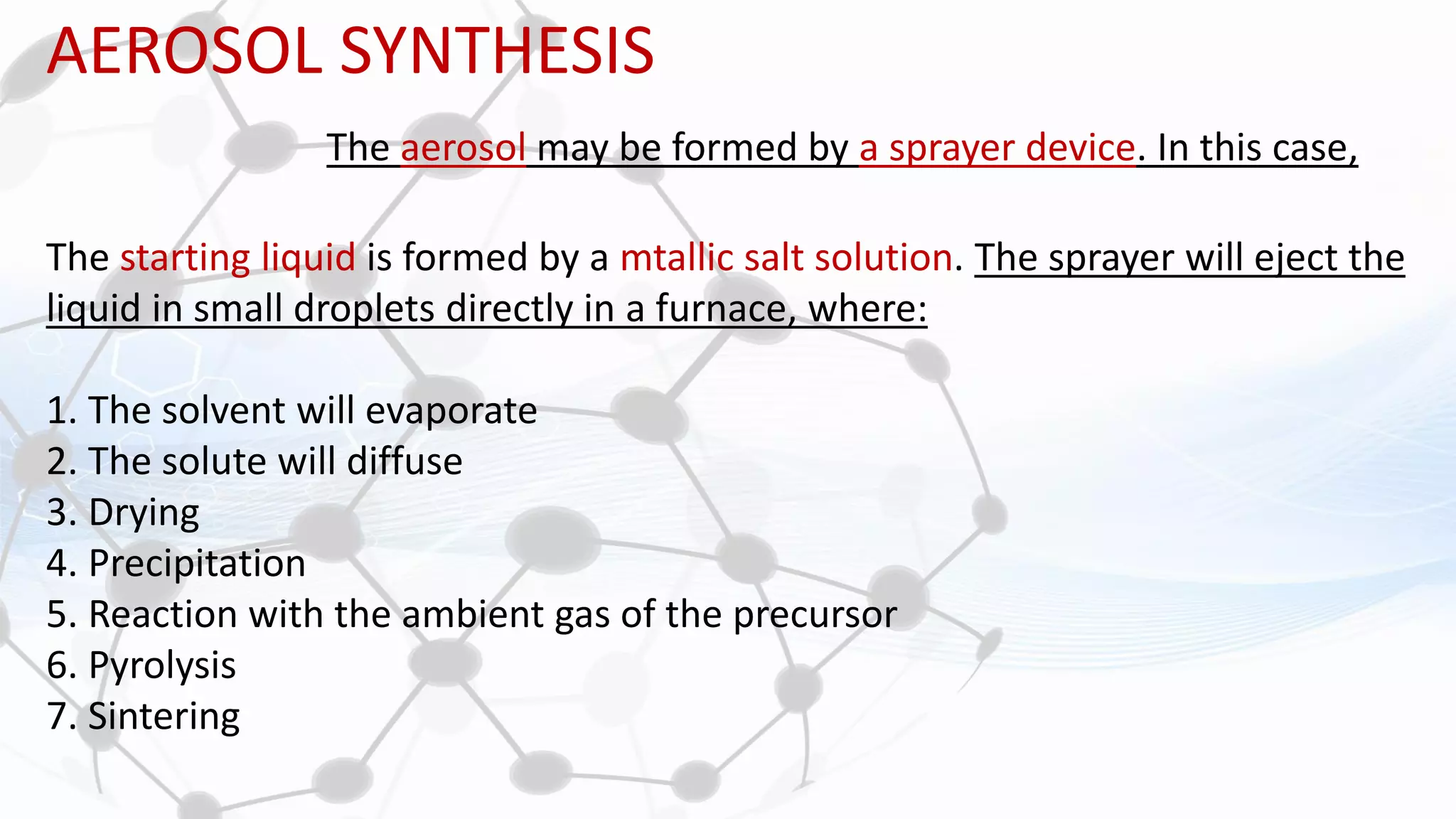 AEROSOL SYNTHESIS
The aerosol may be formed by a sprayer device. In this case,
The starting liquid is formed by a mtallic salt solution. The sprayer will eject the
liquid in small droplets directly in a furnace, where:
1. The solvent will evaporate
2. The solute will diffuse
3. Drying
4. Precipitation
5. Reaction with the ambient gas of the precursor
6. Pyrolysis
7. Sintering
 