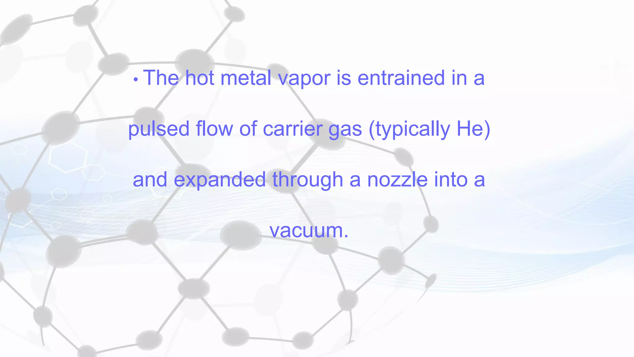 • The hot metal vapor is entrained in a
pulsed flow of carrier gas (typically He)
and expanded through a nozzle into a
vacuum.
 