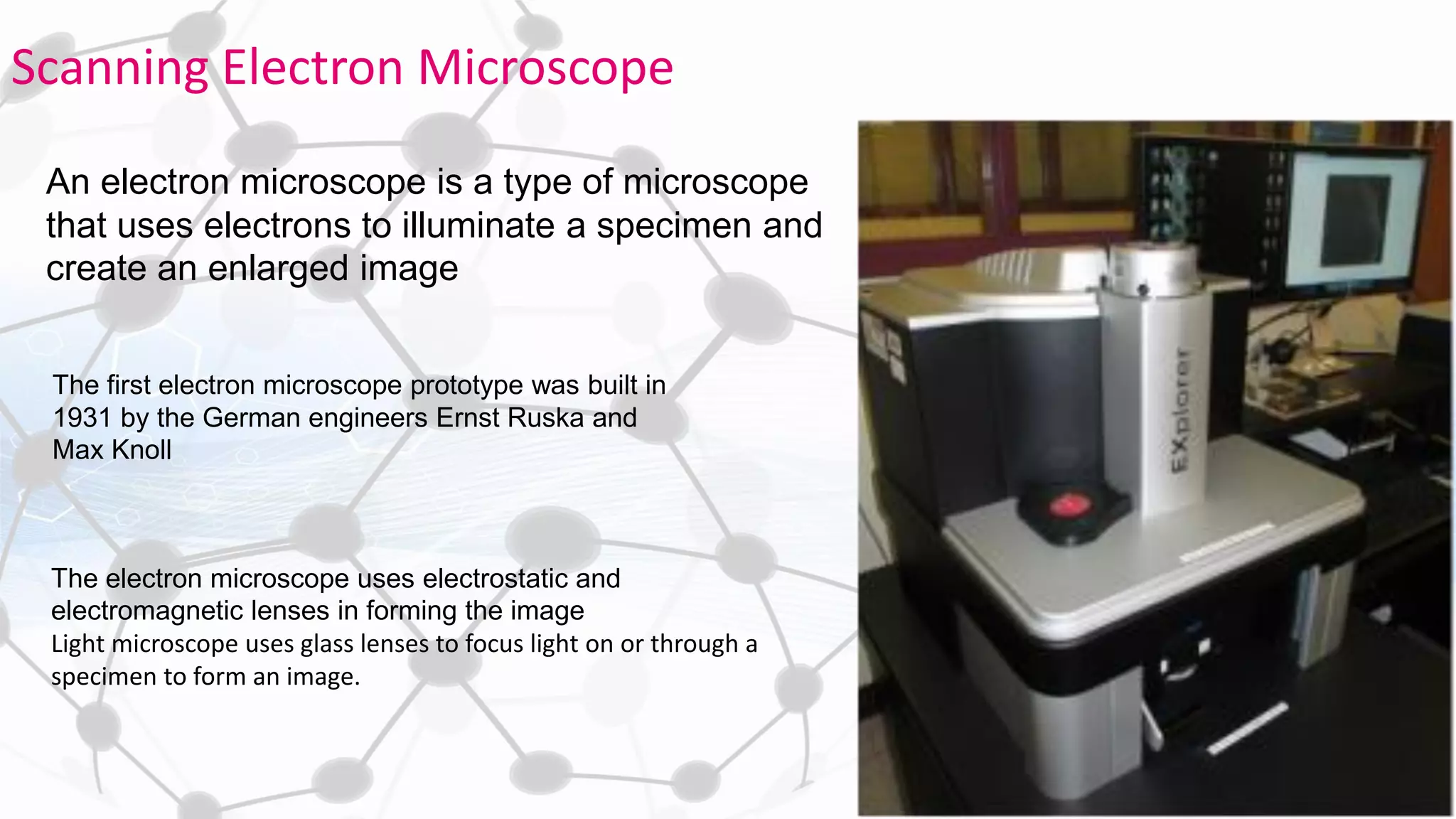 An electron microscope is a type of microscope
that uses electrons to illuminate a specimen and
create an enlarged image
The first electron microscope prototype was built in
1931 by the German engineers Ernst Ruska and
Max Knoll
The electron microscope uses electrostatic and
electromagnetic lenses in forming the image
Light microscope uses glass lenses to focus light on or through a
specimen to form an image.
Scanning Electron Microscope
 