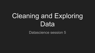 Cleaning and Exploring
Data
Datascience session 5
 