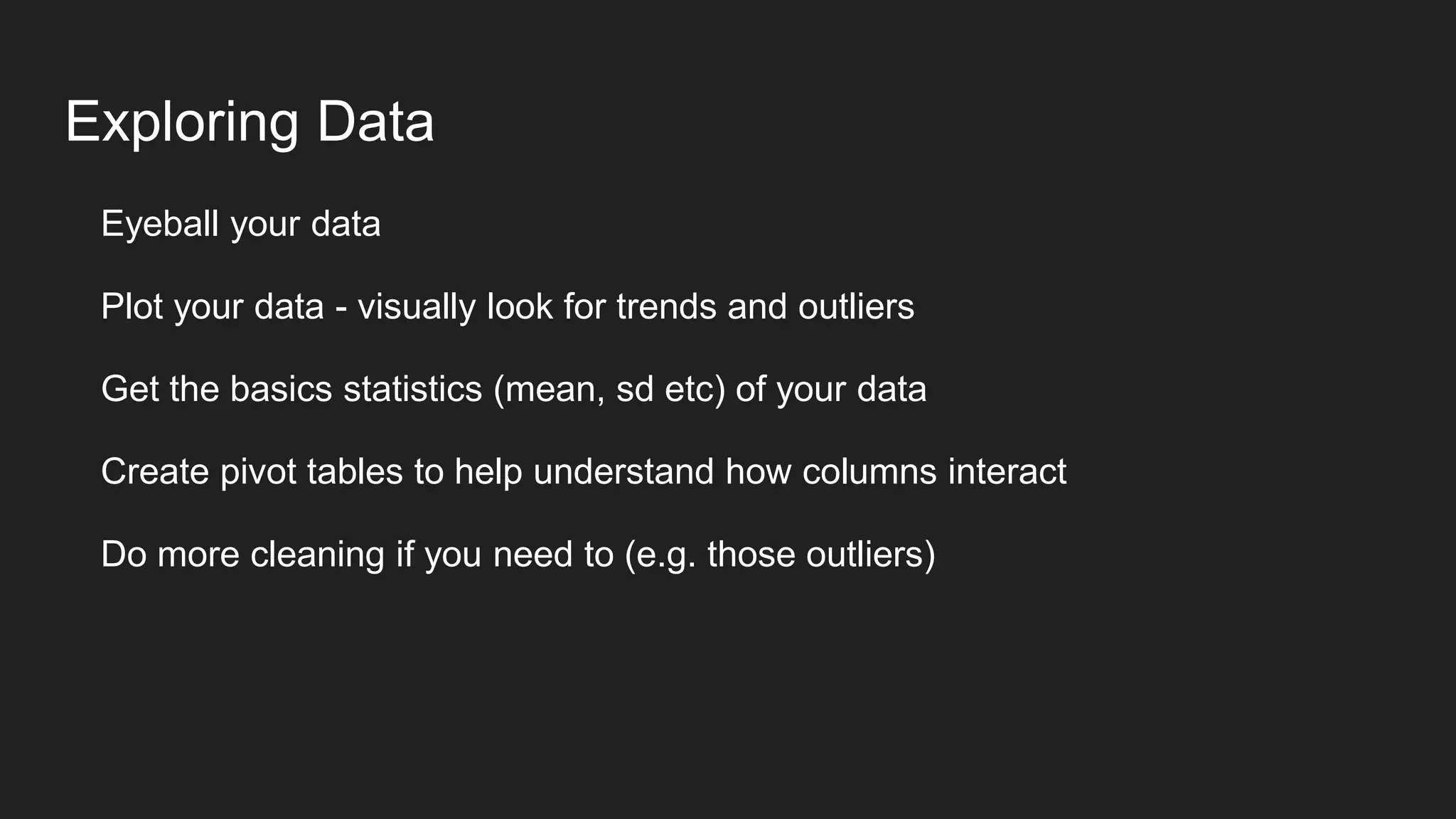 Exploring Data
Eyeball your data
Plot your data - visually look for trends and outliers
Get the basics statistics (mean, sd etc) of your data
Create pivot tables to help understand how columns interact
Do more cleaning if you need to (e.g. those outliers)
 