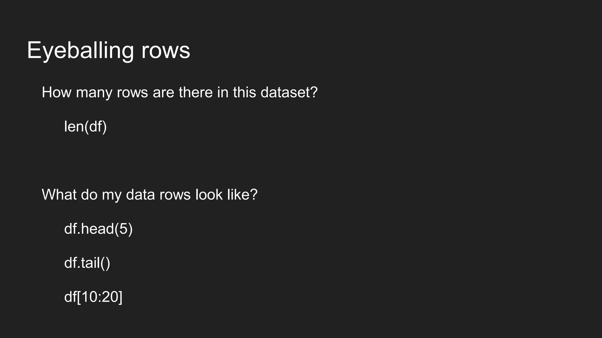 Eyeballing rows
How many rows are there in this dataset?
len(df)
What do my data rows look like?
df.head(5)
df.tail()
df[10:20]
 