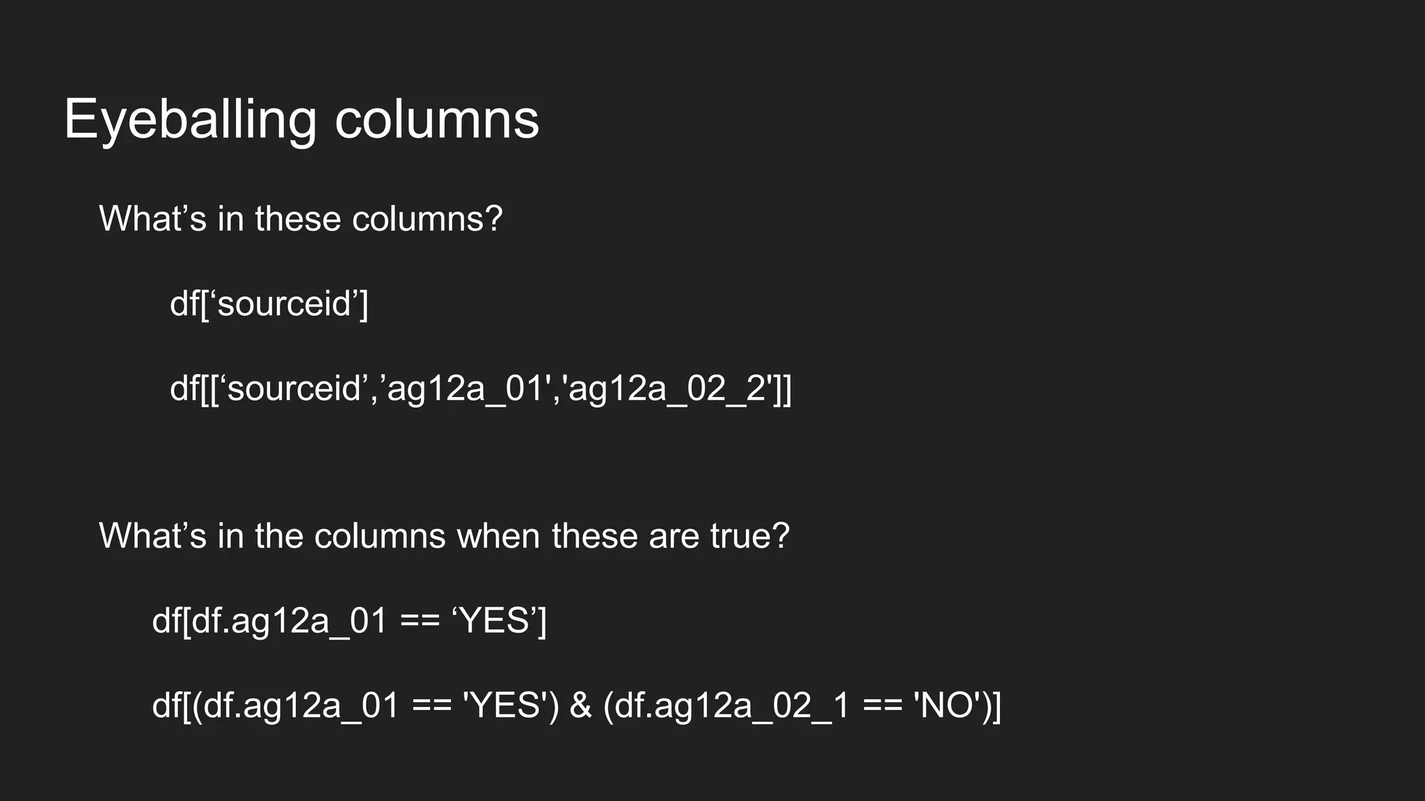 Eyeballing columns
What’s in these columns?
df[‘sourceid’]
df[[‘sourceid’,’ag12a_01','ag12a_02_2']]
What’s in the columns when these are true?
df[df.ag12a_01 == ‘YES’]
df[(df.ag12a_01 == 'YES') & (df.ag12a_02_1 == 'NO')]
 