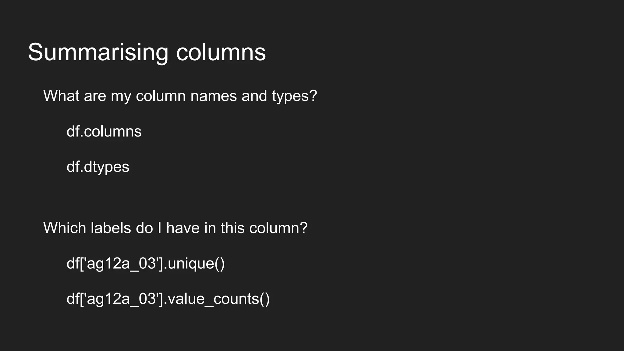 Summarising columns
What are my column names and types?
df.columns
df.dtypes
Which labels do I have in this column?
df['ag12a_03'].unique()
df['ag12a_03'].value_counts()
 