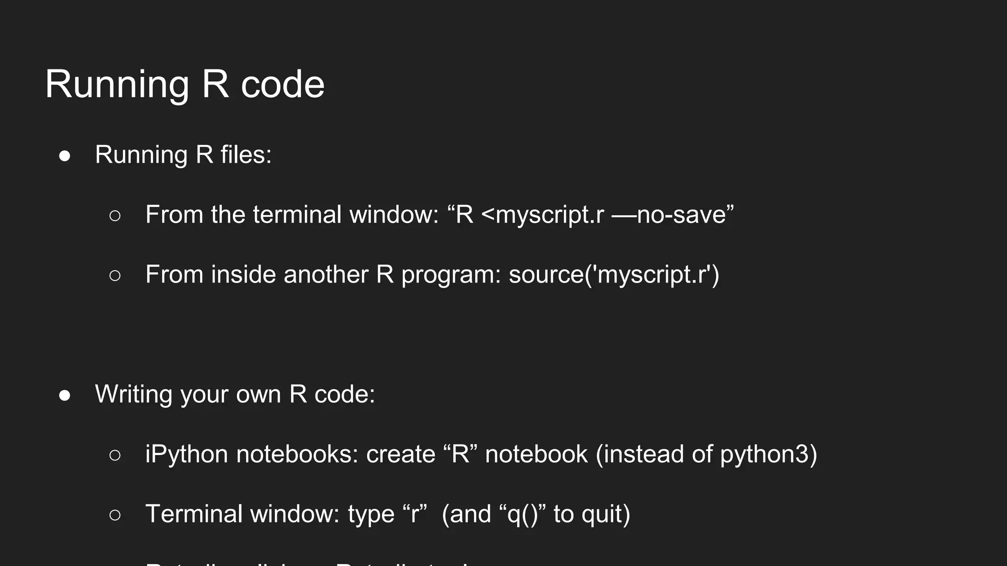 Running R code
● Running R files:
○ From the terminal window: “R <myscript.r —no-save”
○ From inside another R program: source('myscript.r')
● Writing your own R code:
○ iPython notebooks: create “R” notebook (instead of python3)
○ Terminal window: type “r” (and “q()” to quit)
 