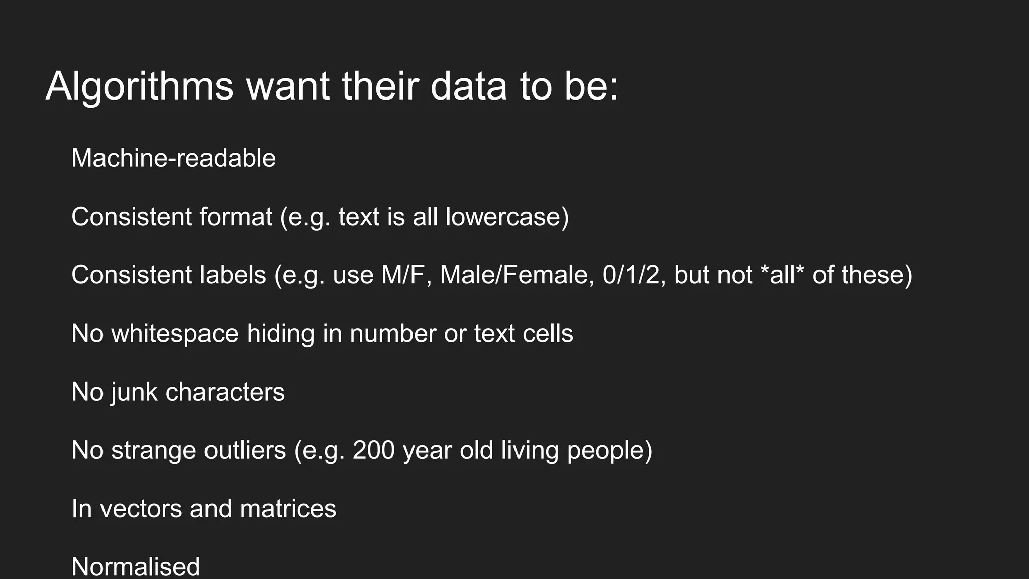 Algorithms want their data to be:
Machine-readable
Consistent format (e.g. text is all lowercase)
Consistent labels (e.g. use M/F, Male/Female, 0/1/2, but not *all* of these)
No whitespace hiding in number or text cells
No junk characters
No strange outliers (e.g. 200 year old living people)
In vectors and matrices
Normalised
 