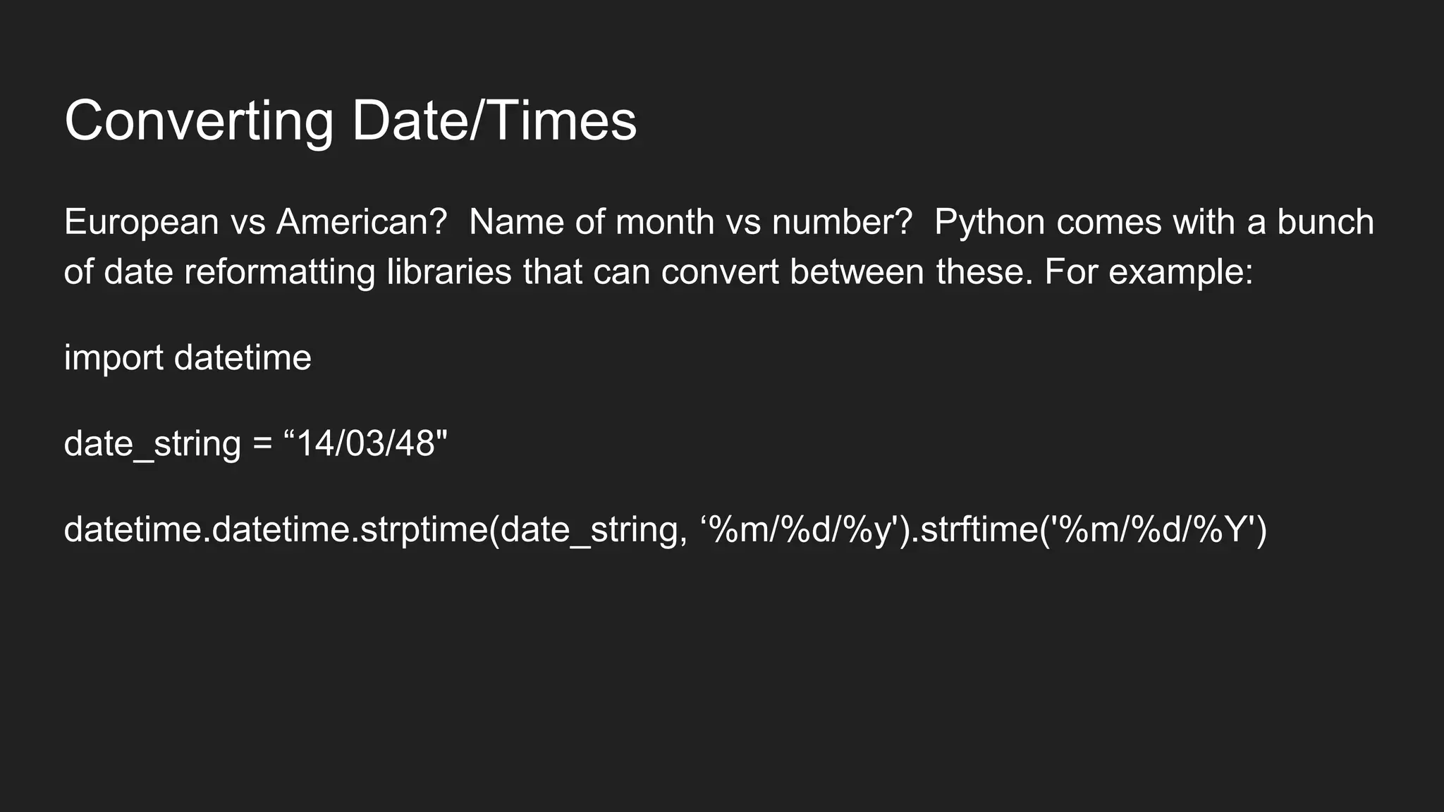 Converting Date/Times
European vs American? Name of month vs number? Python comes with a bunch
of date reformatting libraries that can convert between these. For example:
import datetime
date_string = “14/03/48"
datetime.datetime.strptime(date_string, ‘%m/%d/%y').strftime('%m/%d/%Y')
 