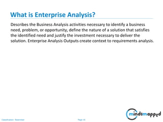 Page 16Classification: Restricted
What is Enterprise Analysis?
Describes the Business Analysis activities necessary to identify a business
need, problem, or opportunity, define the nature of a solution that satisfies
the identified need and justify the investment necessary to deliver the
solution. Enterprise Analysis Outputs create context to requirements analysis.
 