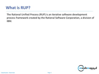 Page 3Classification: Restricted
What is RUP?
The Rational Unified Process (RUP) is an iterative software development
process framework created by the Rational Software Corporation, a division of
IBM.
 