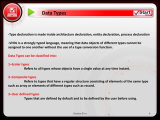 Data Types


 • Click to edit Master text styles
-Type declaration is made inside architecture declaration, entity declaration, process declaration

      – Second level
-VHDL is a strongly typed language, meaning that data objects of different types cannot be
assigned to one another without the use of a type conversion function.
            • Third level
Data Types can be classified into:
                 – Fourth level
1–Scalar types       » Fifth level
           Refers to all types whose objects have a single value at any time instant.

2–Composite types
           Refers to types that have a regular structure consisting of elements of the same type
such as array or elements of different types such as record.

3–User defined types
          Types that are defined by default and to be defined by the user before using.



                                             Session Five                                          6
 