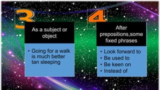 • Going for a walk
is much better
tan sleeping
• Look forward to
• Be used to
• Be keen on
• Instead of
As a subject or
object
After
prepositions,some
fixed phrases
 