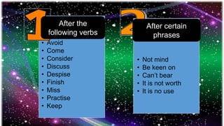 • Avoid
• Come
• Consider
• Discuss
• Despise
• Finish
• Miss
• Practise
• Keep
• Not mind
• Be keen on
• Can’t bear
• It is not worth
• It is no use
After the
following verbs
After certain
phrases
 
