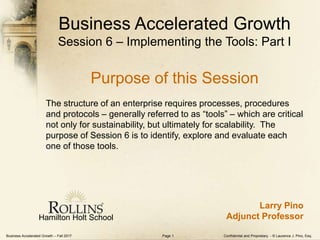 Business Accelerated Growth – Fall 2017 Confidential and Proprietary - © Laurence J. Pino, Esq.Page 1
Business Accelerated Growth
Session 6 – Implementing the Tools: Part I
Purpose of this Session
The structure of an enterprise requires processes, procedures
and protocols – generally referred to as “tools” – which are critical
not only for sustainability, but ultimately for scalability. The
purpose of Session 6 is to identify, explore and evaluate each
one of those tools.
Hamilton Holt School
Larry Pino
Adjunct Professor
 