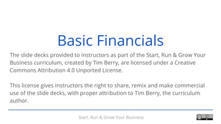 Start, Run & Grow Your Business
Basic Financials
The slide decks provided to instructors as part of the Start, Run & Grow Your
Business curriculum, created by Tim Berry, are licensed under a Creative
Commons Attribution 4.0 Unported License.
This license gives instructors the right to share, remix and make commercial
use of the slide decks, with proper attribution to Tim Berry, the curriculum
author.
 