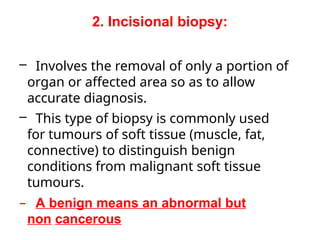 2. Incisional biopsy:
– Involves the removal of only a portion of
organ or affected area so as to allow
accurate diagnosis.
– This type of biopsy is commonly used
for tumours of soft tissue (muscle, fat,
connective) to distinguish benign
conditions from malignant soft tissue
tumours.
– A benign means an abnormal but
non cancerous
 