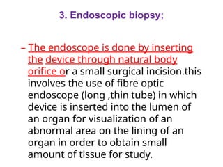 3. Endoscopic biopsy;
– The endoscope is done by inserting
the device through natural body
orifice or a small surgical incision.this
involves the use of fibre optic
endoscope (long ,thin tube) in which
device is inserted into the lumen of
an organ for visualization of an
abnormal area on the lining of an
organ in order to obtain small
amount of tissue for study.
 