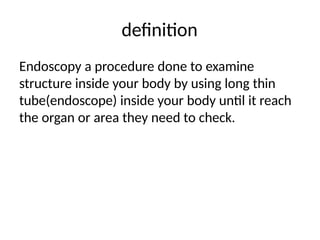 definition
Endoscopy a procedure done to examine
structure inside your body by using long thin
tube(endoscope) inside your body until it reach
the organ or area they need to check.
 