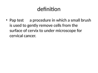 definition
• Pap test a procedure in which a small brush
is used to gently remove cells from the
surface of cervix to under microscope for
cervical cancer.
 